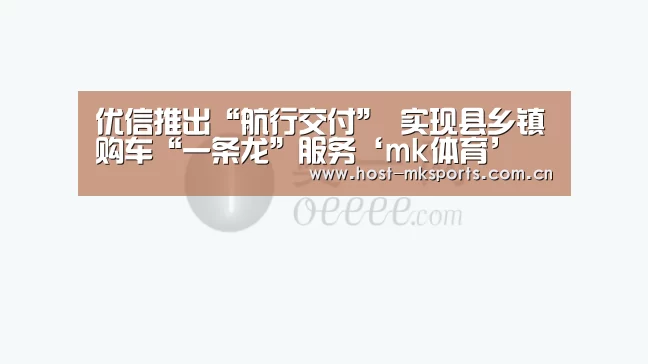 优信推出“航行交付” 实现县乡镇购车“一条龙”服务‘mk体育’(图1) mk体育在线